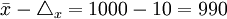 \bar{x}-\triangle_x=1000-10=990